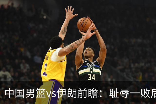 中国男篮vs伊朗前瞻：耻辱一败后需振作 胡金秋率队全力争铜牌